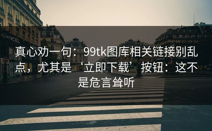 真心劝一句：99tk图库相关链接别乱点，尤其是‘立即下载’按钮：这不是危言耸听