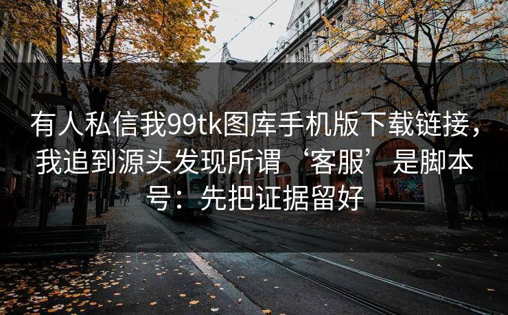 有人私信我99tk图库手机版下载链接，我追到源头发现所谓‘客服’是脚本号：先把证据留好