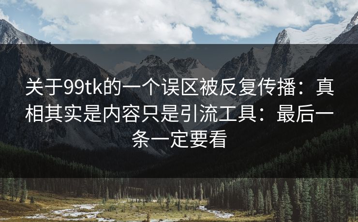 关于99tk的一个误区被反复传播：真相其实是内容只是引流工具：最后一条一定要看