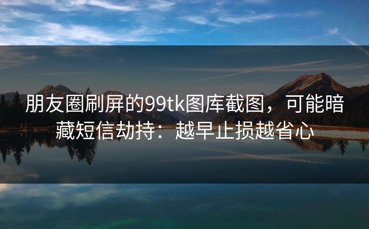 朋友圈刷屏的99tk图库截图,可能暗藏短信劫持:越早止损越省心 朋友圈刷屏的99tk图库截图,可能暗藏短信劫持:越早止损越省心