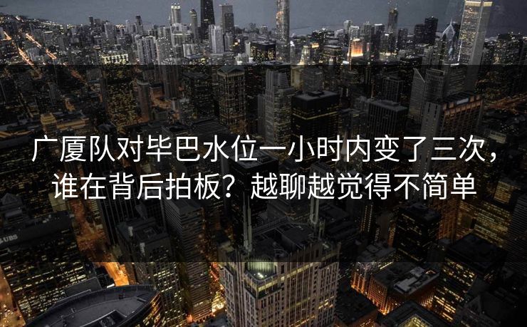 广厦队对毕巴水位一小时内变了三次,谁在背后拍板?越聊越觉得不简单 广厦队对毕巴水位一小时内变了三次,谁在背后拍板?越聊越觉得不简单