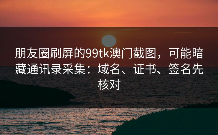 朋友圈刷屏的99tk澳门截图，可能暗藏通讯录采集：域名、证书、签名先核对