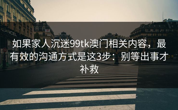 如果家人沉迷99tk澳门相关内容，最有效的沟通方式是这3步：别等出事才补救
