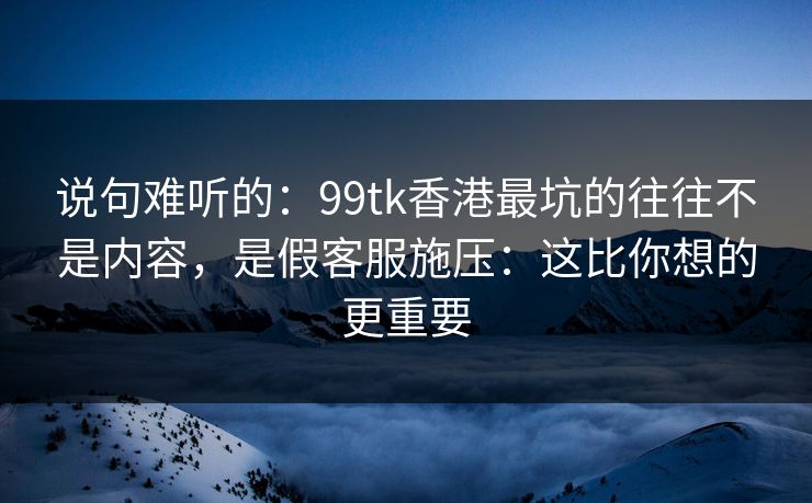 说句难听的：99tk香港最坑的往往不是内容，是假客服施压：这比你想的更重要