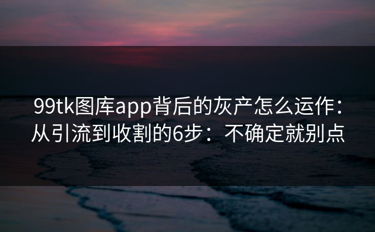 99tk图库app背后的灰产怎么运作：从引流到收割的6步：不确定就别点