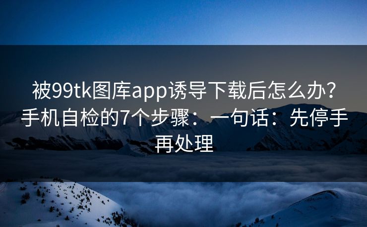 被99tk图库app诱导下载后怎么办？手机自检的7个步骤：一句话：先停手再处理
