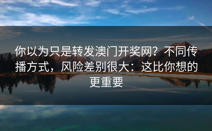 你以为只是转发澳门开奖网?不同传播方式,风险差别很大:这比你想的更重要 你以为只是转发澳门开奖网?不同传播方式,风险差别很大:这比你想的更重要