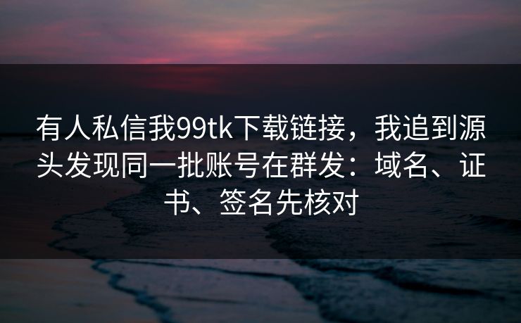 有人私信我99tk下载链接，我追到源头发现同一批账号在群发：域名、证书、签名先核对