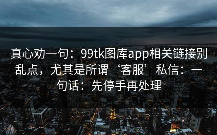 真心劝一句:99tk图库app相关链接别乱点,尤其是所谓‘客服’私信:一句话:先停手再处理 真心劝一句:99tk图库app相关链接别乱点,尤其是所谓‘客服’私信:一句话:先停手再处理