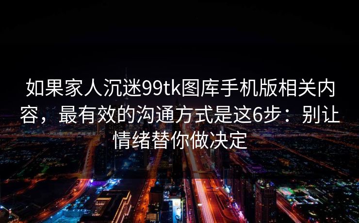 如果家人沉迷99tk图库手机版相关内容,最有效的沟通方式是这6步:别让情绪替你做决定 如果家人沉迷99tk图库手机版相关内容,最有效的沟通方式是这6步:别让情绪替你做决定