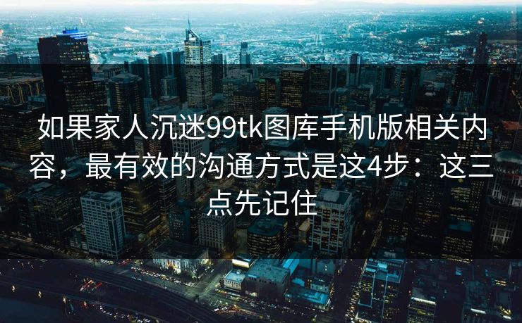 如果家人沉迷99tk图库手机版相关内容,最有效的沟通方式是这4步:这三点先记住 如果家人沉迷99tk图库手机版相关内容,最有效的沟通方式是这4步:这三点先记住