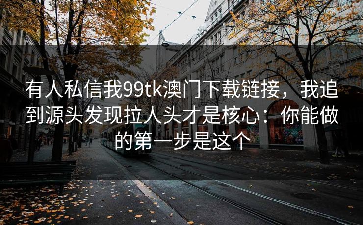 有人私信我99tk澳门下载链接,我追到源头发现拉人头才是核心:你能做的第一步是这个 有人私信我99tk澳门下载链接,我追到源头发现拉人头才是核心:你能做的第一步是这个